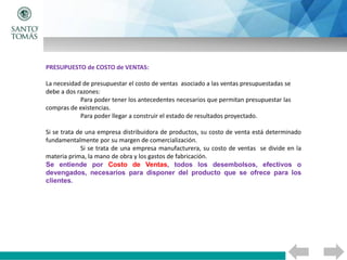 PRESUPUESTO de COSTO de VENTAS:
La necesidad de presupuestar el costo de ventas asociado a las ventas presupuestadas se
debe a dos razones:
Para poder tener los antecedentes necesarios que permitan presupuestar las
compras de existencias.
Para poder llegar a construir el estado de resultados proyectado.
Si se trata de una empresa distribuidora de productos, su costo de venta está determinado
fundamentalmente por su margen de comercialización.
Si se trata de una empresa manufacturera, su costo de ventas se divide en la
materia prima, la mano de obra y los gastos de fabricación.
Se entiende por Costo de Ventas, todos los desembolsos, efectivos o
devengados, necesarios para disponer del producto que se ofrece para los
clientes.
 