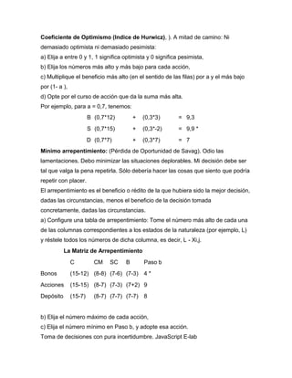 Coeficiente de Optimismo (Indice de Hurwicz), ). A mitad de camino: Ni
demasiado optimista ni demasiado pesimista:
a) Elija a entre 0 y 1, 1 significa optimista y 0 significa pesimista,
b) Elija los números más alto y más bajo para cada acción,
c) Multiplique el beneficio más alto (en el sentido de las filas) por a y el más bajo
por (1- a ),
d) Opte por el curso de acción que da la suma más alta.
Por ejemplo, para a = 0,7, tenemos:
B (0,7*12) + (0,3*3) = 9,3
S (0,7*15) + (0,3*-2) = 9,9 *
D (0,7*7) + (0,3*7) = 7
Mínimo arrepentimiento: (Pérdida de Oportunidad de Savag). Odio las
lamentaciones. Debo minimizar las situaciones deplorables. Mi decisión debe ser
tal que valga la pena repetirla. Sólo debería hacer las cosas que siento que podría
repetir con placer.
El arrepentimiento es el beneficio o rédito de la que hubiera sido la mejor decisión,
dadas las circunstancias, menos el beneficio de la decisión tomada
concretamente, dadas las circunstancias.
a) Configure una tabla de arrepentimiento: Tome el número más alto de cada una
de las columnas correspondientes a los estados de la naturaleza (por ejemplo, L)
y réstele todos los números de dicha columna, es decir, L - Xi,j.
La Matriz de Arrepentimiento
C CM SC B Paso b
Bonos (15-12) (8-8) (7-6) (7-3) 4 *
Acciones (15-15) (8-7) (7-3) (7+2) 9
Depósito (15-7) (8-7) (7-7) (7-7) 8
b) Elija el número máximo de cada acción,
c) Elija el número mínimo en Paso b, y adopte esa acción.
Toma de decisiones con pura incertidumbre. JavaScript E-lab
 