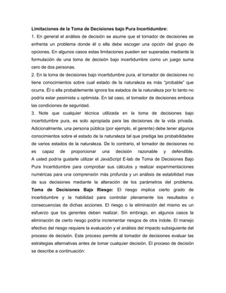 Limitaciones de la Toma de Decisiones bajo Pura Incertidumbre:
1. En general el análisis de decisión se asume que el tomador de decisiones se
enfrenta un problema donde él o ella debe escoger una opción del grupo de
opciones. En algunos casos estas limitaciones pueden ser superadas mediante la
formulación de una toma de decisión bajo incertidumbre como un juego suma
cero de dos personas.
2. En la toma de decisiones bajo incertidumbre pura, el tomador de decisiones no
tiene conocimientos sobre cual estado de la naturaleza es más “probable” que
ocurra. Él o ella probablemente ignora los estados de la naturaleza por lo tanto no
podría estar pesimista u optimista. En tal caso, el tomador de decisiones emboca
las condiciones de seguridad.
3. Note que cualquier técnica utilizada en la toma de decisiones bajo
incertidumbre pura, es solo apropiada para las decisiones de la vida privada.
Adicionalmente, una persona pública (por ejemplo, el gerente) debe tener algunos
conocimientos sobre el estado de la naturaleza tal que prediga las probabilidades
de varios estados de la naturaleza. De lo contrario, el tomador de decisiones no
es capaz de proporcionar una decisión razonable y defendible.
A usted podría gustarle utilizar el JavaScript E-lab de Toma de Decisiones Bajo
Pura Incertidumbre para comprobar sus cálculos y realizar experimentaciones
numéricas para una comprensión más profunda y un análisis de estabilidad mas
de sus decisiones mediante la alteración de los parámetros del problema.
Toma de Decisiones Bajo Riesgo: El riesgo implica cierto grado de
incertidumbre y la habilidad para controlar plenamente los resultados o
consecuencias de dichas acciones. El riesgo o la eliminación del mismo es un
esfuerzo que los gerentes deben realizar. Sin embrago, en algunos casos la
eliminación de cierto riesgo podría incrementar riesgos de otra índole. El manejo
efectivo del riesgo requiere la evaluación y el análisis del impacto subsiguiente del
proceso de decisión. Este proceso permite al tomador de decisiones evaluar las
estrategias alternativas antes de tomar cualquier decisión. El proceso de decisión
se describe a continuación:
 