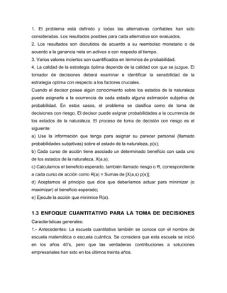 1. El problema está definido y todas las alternativas confiables han sido
consideradas. Los resultados posibles para cada alternativa son evaluados.
2. Los resultados son discutidos de acuerdo a su reembolso monetario o de
acuerdo a la ganancia neta en activos o con respecto al tiempo.
3. Varios valores inciertos son cuantificados en términos de probabilidad.
4. La calidad de la estrategia óptima depende de la calidad con que se juzgue. El
tomador de decisiones deberá examinar e identificar la sensibilidad de la
estrategia optima con respecto a los factores cruciales.
Cuando el decisor posee algún conocimiento sobre los estados de la naturaleza
puede asignarle a la ocurrencia de cada estado alguna estimación subjetiva de
probabilidad. En estos casos, el problema se clasifica como de toma de
decisiones con riesgo. El decisor puede asignar probabilidades a la ocurrencia de
los estados de la naturaleza. El proceso de toma de decisión con riesgo es el
siguiente:
a) Use la información que tenga para asignar su parecer personal (llamado
probabilidades subjetivas) sobre el estado de la naturaleza, p(s);
b) Cada curso de acción tiene asociado un determinado beneficio con cada uno
de los estados de la naturaleza, X(a,s);
c) Calculamos el beneficio esperado, también llamado riesgo o R, correspondiente
a cada curso de acción como R(a) = Sumas de [X(a,s) p(s)];
d) Aceptamos el principio que dice que deberíamos actuar para minimizar (o
maximizar) el beneficio esperado;
e) Ejecute la acción que minimice R(a).
1.3 ENFOQUE CUANTITATIVO PARA LA TOMA DE DECISIONES
Características generales:
1.- Antecedentes: La escuela cuantitativa también se conoce con el nombre de
escuela matemática o escuela cuántica. Se considera que esta escuela se inició
en los años 40's, pero que las verdaderas contribuciones a soluciones
empresariales han sido en los últimos treinta años.
 