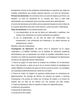 Actualmente muchos de los problemas empresariales se resuelven por medio de
modelos matemáticos que prestan especial atención a la toma de decisiones.
Proceso de decisiones: Se considera como una serie de etapas que forman una
decisión. La toma de decisiones es un proceso que lleva a cabo todo
administrador y es considerado como una tarea central de la administración.
A la toma de decisiones se le define como la selección basada en cierto criterio de
la conducta alternativa entre dos o más caminos, cursos de acción o alternativas.
Tipos de decisiones: En la empresa existen dos:
1) Las programadas, en las que los datos son adecuados y repetitivos, hay
certeza y las condiciones en muchas ocasiones son estáticas.
2) Las no programadas, en las que los datos son inadecuados, hay
incertidumbre y las condiciones son dinámicas y se utilizan técnicas de
planteamiento y control.
Modelos y técnicas matemáticas:
Investigación de Operación: Se define como la aplicación de la Lógica
matemática y el Método Científico con la finalidad de solucionar problemas
administrativos que se representan por medio de modelos matemáticos que se
resuelven por medio de ecuaciones algebraicas. La Investigación de Operaciones
se basa en las siguientes teorías matemáticas:
1.-Teoría de juegos: En esta teoría se analizan los conflictos. En él intervienen
dos o más personas; a cada una se le da un número limitado de estrategias las
cuáles reflejarán el resultado de cada uno de los cursos de acción. Los resultados
son calculados preferentemente por medio de una matriz.
2.-Teoría de Colas: Su objetivo es optimizar distribuciones en condiciones de
aglomeraciones. Se encarga de eliminar los tiempos de espera o demoras
innecesarias y los puntos de interés son el tiempo de espera y el número de
clientes (las uní filas de los bancos son una solución por éste medio).
3.-Teoría de decisiones: Este se resuelve en base a los siguientes pasos:
a) Definición del problema.
b) Desarrollo de alternativas.
c) Construcción del modelo.
 