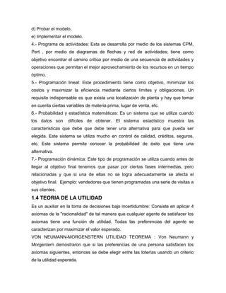 d) Probar el modelo.
e) Implementar el modelo.
4.- Programa de actividades: Esta se desarrolla por medio de los sistemas CPM,
Pert , por medio de diagramas de flechas y red de actividades; tiene como
objetivo encontrar el camino crítico por medio de una secuencia de actividades y
operaciones que permitan el mejor aprovechamiento de los recursos en un tiempo
óptimo.
5.- Programación lineal: Este procedimiento tiene como objetivo, minimizar los
costos y maximizar la eficiencia mediante ciertos límites y obligaciones. Un
requisito indispensable es que exista una localización de planta y hay que tomar
en cuenta ciertas variables de materia prima, lugar de venta, etc.
6.- Probabilidad y estadística matemáticas: Es un sistema que se utiliza cuando
los datos son difíciles de obtener. El sistema estadístico muestra las
características que debe que debe tener una alternativa para que pueda ser
elegida. Este sistema se utiliza mucho en control de calidad, créditos, seguros,
etc. Este sistema permite conocer la probabilidad de éxito que tiene una
alternativa.
7.- Programación dinámica: Este tipo de programación se utiliza cuando antes de
llegar al objetivo final tenemos que pasar por ciertas fases intermedias, pero
relacionadas y que si una de ellas no se logra adecuadamente se afecta el
objetivo final. Ejemplo: vendedores que tienen programadas una serie de visitas a
sus clientes.
1.4 TEORIA DE LA UTILIDAD
Es un auxiliar en la toma de decisiones bajo incertidumbre: Consiste en aplicar 4
axiomas de la "racionalidad" de tal manera que cualquier agente de satisfacer los
axiomas tiene una función de utilidad. Todas las preferencias del agente se
caracterizan por maximizar el valor esperado.
VON NEUMANN-MORGENSTERN UTILIDAD TEOREMA : Von Neumann y
Morgentern demostraron que si las preferencias de una persona satisfacen los
axiomas siguientes, entonces se debe elegir entre las loterías usando un criterio
de la utilidad esperada.
 