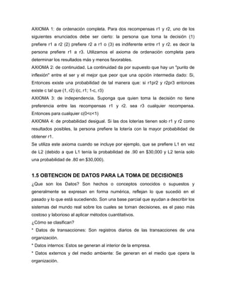 AXIOMA 1: de ordenación completa. Para dos recompensas r1 y r2, uno de los
siguientes enunciados debe ser cierto: la persona que toma la decisión (1)
prefiere r1 a r2 (2) prefiere r2 a r1 o (3) es indiferente entre r1 y r2. es decir la
persona prefiere r1 a r3. Utilizamos el axioma de ordenación completa para
determinar los resultados más y menos favorables.
AXIOMA 2: de continuidad. La continuidad da por supuesto que hay un "punto de
inflexión" entre el ser y el mejor que peor que una opción intermedia dado: Si,
Entonces existe una probabilidad de tal manera que: si r1pr2 y r2pr3 entonces
existe c tal que (1, r2) i(c, r1; 1-c, r3)
AXIOMA 3: de independencia. Suponga que quien toma la decisión no tiene
preferencia entre las recompensas r1 y r2. sea r3 cualquier recompensa.
Entonces para cualquier c(0<c<1)
AXIOMA 4: de probabilidad desigual. Si las dos loterías tienen solo r1 y r2 como
resultados posibles, la persona prefiere la lotería con la mayor probabilidad de
obtener r1.
Se utiliza este axioma cuando se incluye por ejemplo, que se prefiere L1 en vez
de L2 (debido a que L1 tenía la probabilidad de .90 en $30,000 y L2 tenía solo
una probabilidad de .80 en $30,000).
1.5 OBTENCION DE DATOS PARA LA TOMA DE DECISIONES
¿Que son los Datos? Son hechos o conceptos conocidos o supuestos y
generalmente se expresan en forma numérica, reflejan lo que sucedió en el
pasado y lo que está sucediendo. Son una base parcial que ayudan a describir los
sistemas del mundo real sobre los cuales se toman decisiones, es el paso más
costoso y laborioso al aplicar métodos cuantitativos.
¿Cómo se clasifican?
* Datos de transacciones: Son registros diarios de las transacciones de una
organización.
* Datos internos: Estos se generan al interior de la empresa.
* Datos externos y del medio ambiente: Se generan en el medio que opera la
organización.
 