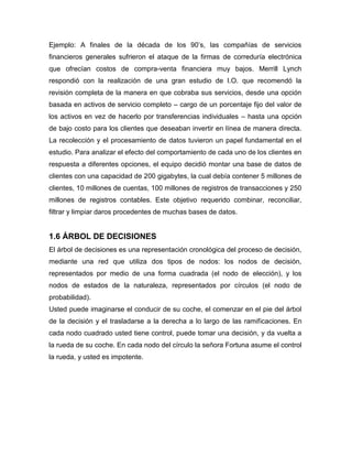 Ejemplo: A finales de la década de los 90’s, las compañías de servicios
financieros generales sufrieron el ataque de la firmas de correduría electrónica
que ofrecían costos de compra-venta financiera muy bajos. Merrill Lynch
respondió con la realización de una gran estudio de I.O. que recomendó la
revisión completa de la manera en que cobraba sus servicios, desde una opción
basada en activos de servicio completo – cargo de un porcentaje fijo del valor de
los activos en vez de hacerlo por transferencias individuales – hasta una opción
de bajo costo para los clientes que deseaban invertir en línea de manera directa.
La recolección y el procesamiento de datos tuvieron un papel fundamental en el
estudio. Para analizar el efecto del comportamiento de cada uno de los clientes en
respuesta a diferentes opciones, el equipo decidió montar una base de datos de
clientes con una capacidad de 200 gigabytes, la cual debía contener 5 millones de
clientes, 10 millones de cuentas, 100 millones de registros de transacciones y 250
millones de registros contables. Este objetivo requerido combinar, reconciliar,
filtrar y limpiar daros procedentes de muchas bases de datos.
1.6 ÁRBOL DE DECISIONES
El árbol de decisiones es una representación cronológica del proceso de decisión,
mediante una red que utiliza dos tipos de nodos: los nodos de decisión,
representados por medio de una forma cuadrada (el nodo de elección), y los
nodos de estados de la naturaleza, representados por círculos (el nodo de
probabilidad).
Usted puede imaginarse el conducir de su coche, el comenzar en el pie del árbol
de la decisión y el trasladarse a la derecha a lo largo de las ramificaciones. En
cada nodo cuadrado usted tiene control, puede tomar una decisión, y da vuelta a
la rueda de su coche. En cada nodo del círculo la señora Fortuna asume el control
la rueda, y usted es impotente.
 