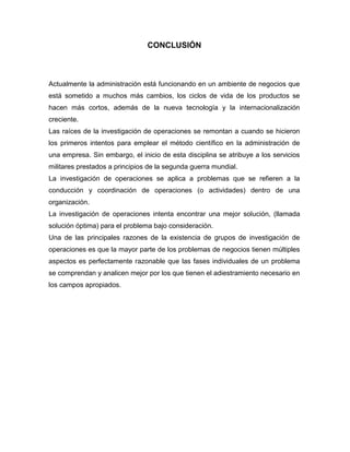 CONCLUSIÓN
Actualmente la administración está funcionando en un ambiente de negocios que
está sometido a muchos más cambios, los ciclos de vida de los productos se
hacen más cortos, además de la nueva tecnología y la internacionalización
creciente.
Las raíces de la investigación de operaciones se remontan a cuando se hicieron
los primeros intentos para emplear el método científico en la administración de
una empresa. Sin embargo, el inicio de esta disciplina se atribuye a los servicios
militares prestados a principios de la segunda guerra mundial.
La investigación de operaciones se aplica a problemas que se refieren a la
conducción y coordinación de operaciones (o actividades) dentro de una
organización.
La investigación de operaciones intenta encontrar una mejor solución, (llamada
solución óptima) para el problema bajo consideración.
Una de las principales razones de la existencia de grupos de investigación de
operaciones es que la mayor parte de los problemas de negocios tienen múltiples
aspectos es perfectamente razonable que las fases individuales de un problema
se comprendan y analicen mejor por los que tienen el adiestramiento necesario en
los campos apropiados.
 