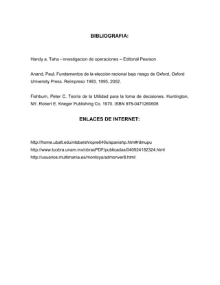 BIBLIOGRAFIA:
Handy a. Taha - investigacion de operaciones – Editorial Pearson
Anand, Paul. Fundamentos de la elección racional bajo riesgo de Oxford, Oxford
University Press. Reimpreso 1993, 1995, 2002.
Fishburn, Peter C. Teoría de la Utilidad para la toma de decisiones. Huntington,
NY. Robert E. Krieger Publishing Co. 1970. ISBN 978-0471260608
ENLACES DE INTERNET:
http://home.ubalt.edu/ntsbarsh/opre640s/spanishp.htm#rdmupu
http://www.tuobra.unam.mx/obrasPDF/publicadas/040924182324.html
http://usuarios.multimania.es/montoya/admonver8.html
 