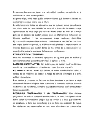 Es raro que las personas logren una racionalidad completa, en particular en la
administración como en la ingeniería.
En primer lugar, como nadie puede tomar decisiones que afecten el pasado, las
decisiones tienen que operar para el futuro.
Es difícil reconocer todas las alternativas que se pudieran seguir para alcanzar
una meta; esto es cierto cuando en especial la toma de decisiones incluye
oportunidades de hacer algo que no se ha hecho antes. Es más, en la mayor
parte de los casos no se pueden analizar todas las alternativas e incluso con las
técnicas analíticas y las computadoras masa modernas disponibles.
Ej.: Las decisiones gerenciales se toman con el deseo de “resolver” en una forma
tan segura como sea posible, la mayoría de los gerentes sí intentan tomar las
mejores decisiones que puedan dentro de los límites de la racionalidad y de
acuerdo al tamaño y la naturaleza de los riesgos involucrados.
EVALUACION DE ALTERNATIVAS
Una vez encontrada la alternativa apropiada, el siguiente paso es evaluar y
seleccionar aquellas que contribuirán mejor al logro de la meta.
FACTORES CUANTITATIVOS: Son factores que se pueden medir en términos
numéricos, como es el tiempo, o los diversos costos fijos o de operación.
FACTORES CUALITATIVOS: Son difíciles de medir numéricamente. Como la
calidad de las relaciones de trabajo, el riesgo del cambio tecnológico o el clima
político internacional.
Para evaluar y comparar los factores se debe reconocer el problema y luego
analizar que factor se le aplica ya se cuantitativo o cualitativo o ambos, clasificar
los términos de importancia, comparar su probable influencia sobre el resultado y
tomar una decisión.
DECISIONES PROGRAMADAS Y NO PROGRAMADAS: Una decisión
programada se aplica a problemas estructurados o de rutina. Los operadores de
tomos tienen especificaciones y reglas que les señalan si la pieza que han hecho
es aceptable, si tiene que desecharse o si se tiene que procesar de nuevo.
Las decisiones no programadas se usan para situaciones no programadas,
 