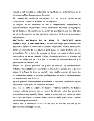 nuevas y mal definidas, de naturaleza no repetitivas. Ej.: el lanzamiento de la
computadora Macintosh por Apple Computer.
En realidad las decisiones estratégicas son, en general, decisiones no
programadas, puesto que requieren juicios subjetivos.
La mayoría de las decisiones no son ni completamente programadas ni
completamente no programadas; son una combinación de ambas. La mayor parte
de las decisiones no programadas las toman los gerentes del nivel más alto, esto
es porque los gerentes de ese nivel tienen que hacer frente a los problemas no
estructurados.
ENFOQUES MODERNOS EN LA TOMA DE DECISIONES BAJO
CONDICIONES DE INCERTIBUMBRE: Análisis De Riesgo prácticamente cada
decisión se basa en la interacción de variables importantes, muchas de las cuales
tienen un elemento de incertidumbre pero quizás un grado bastante alto de
probabilidad. Por lo tanto, la sensatez de lanzar un nuevo producto podría
desprenderse de varias variables críticas: el costo de producto, la inversión del
capital, el precio que se puede fijar, el tamaño del mercado potencial y la
participación del mercado total.
Árboles de Decisión presentan los puntos de decisión, los acontecimientos
fortuitos y las probabilidades existentes en los diversos cursos que se podrían
seguir. El enfoque del árbol de decisión hace posible observar, al menos las
principales alternativas y el hecho de que las decisiones posteriormente dependan
de acontecimientos en el futuro.
Ej.: Los gerentes también pueden comprender la verdadera probabilidad de una
decisión que conduzca a los resultados deseados.
Una cosa es cierta los árboles de decisión y técnicas similares de decisión
reubican criterios amplios con un centro de atención sobre los elementos
importantes de una decisión, hacen resaltar premisas que con frecuencia están
escondidas y muestran el proceso de razonamiento mediante el cual se toman las
decisiones bajo incertidumbre.
Teorías De La Referencia se basa en las ideas de que las actitudes de las
personas hacia el riesgo variaran.
 