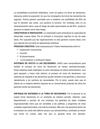 La probabilidad puramente estadística, como se aplica a la toma de decisiones,
descansa sobre la suposición de que los encargados de tomar las decisiones las
seguirán. Podría parecer razonable que si existiera una posibilidad del 60% de
que la decisión sea cierta, una persona la tomaría. Sin embargo esto no es
necesariamente cierto, pues el riesgo de estar equivocados es del 40%, quizás la
persona no desee correr este riesgo.
CREATIVIDAD E INNOVACION: La creatividad suele entenderse la capacidad de
desarrollar nuevas ideas. Por el contrario e innovación significa el uso de esas
ideas. Por supuesto que las organizaciones no solo generan nuevas ideas, sino
que además las convierte en aplicaciones prácticas.
PROCESO CREATIVO: Esta compuesta por 4 fases interactuantes entre sí:
 Exploración inconsciente
 Intuición
 El discernimiento
 La formulación o verificación lógica
SISTEMAS DE APOYO A LAS DECISIONES: (SAD) usan computadoras para
facilitar el proceso de toma de decisiones de tareas semiestructuradas.
Estos sistemas están diseñados no para reemplazar el criterio administrativo, sino
para apoyarlo y hacer más efectivo el proceso de toma de decisiones. Los
sistemas de respaldo a las decisiones ayudan también a los gerentes a reaccionar
rápidamente a los cambios de necesidades. Por lo tanto, queda claro que el
diseño de un sistema efectivo requiere de un conocimiento profundo de cómo los
gerentes toman las decisiones.
ENFOQUE DE SISTEMAS A LA TOMA DE DECISIONES: Por lo general no se
puede tomar decisiones en un ambiente de sistema cerrado. Además, cada
departamento o sección de una empresa; los gerentes de estas unidades
organizacionales tiene que ser sensibles a las políticas y programas de otras
unidades organizacionales y de toda la empresa. Más aún, las personas dentro de
la empresa son parte del sistema social y sus pensamientos y actitudes se tienen
que tomar en cuenta cada vez que un gerente toma una decisión.
 