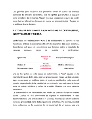 Los gerentes para solucionar sus problemas toman en cuenta los diversos
elementos del ambiente del sistema, esto no significa que renuncien a su papel
como tomadores de decisiones. Alguien tiene que seleccionar un curso de acción
entre diversas alternativas, tomando en cuenta los acontecimientos y fuerzas en
el ambiente de una decisión.
1.2 TOMA DE DECISIONES BAJO MODELOS DE CERTIDUMBRE,
INCERTIDUMBRE Y RIESGO.
Continuidad de Incertidumbre Pura y de Certidumbre: El dominio de los
modelos de análisis de decisiones está entre los siguientes dos casos extremos,
dependiendo del grado de conocimiento que tenemos sobre el resultado de
nuestras acciones, como se muestra a continuación:
Ignorancia
Situación de
riesgo
Conocimiento completo
_______________________________________________________________
Modelo de
Modelo
probabilístico
Modelo determinista
incertidumbre pura probabilístico determinista
Uno de los "polos" de esta escala es determinista, el "polo" opuesto es la
incertidumbre pura. Entre estos dos hay problemas con riesgo. La idea principal,
aquí, es que para un problema dado, el grado de certidumbre varía según el
gerente, dependiendo de la cantidad de conocimiento que cada gerente tenga
sobre el mismo problema y refleja la solución diferente que cada persona
recomienda.
La probabilidad es un instrumento para medir los chances de que un evento
ocurra. Cuando se usa probabilidad se expresa la incertidumbre, el lado
determinista tiene una probabilidad de 1 (o cero), mientras que el otro extremo
tiene una probabilidad plana (todas igualmente probables). Por ejemplo, si usted
tiene certidumbre de la ocurrencia (o no ocurrencia) de un evento, usa una
 