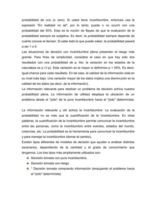 probabilidad de uno (o cero). Si usted tiene incertidumbre, entonces usa la
expresión "En realidad no sé", por lo tanto, puede o no ocurrir con una
probabilidad del 50%. Esta es la noción de Bayes de que la evaluación de la
probabilidad siempre es subjetiva. Es decir, la probabilidad siempre depende de
cuánto conoce el decisor. Si sabe todo lo que puede saber, la probabilidad pasará
a ser 1 o 0.
Las situaciones de decisión con incertidumbre plena presentan el riesgo más
grande. Para fines de simplicidad, considere el caso en que hay sólo dos
resultados con una probabilidad de p. Así, la variación en los estados de la
naturaleza es p (1-p). Esta variación es la mayor si definimos p = 50%. Es decir,
igual chance para cada resultado. En tal caso, la calidad de la información está en
su nivel más bajo. Una variación mayor de los datos implica una disminución en la
calidad de los datos (es decir, de la información).
La información relevante para resolver un problema de decisión achica nuestra
probabilidad plena. La información de utilidad desplaza la ubicación de un
problema desde el "polo" de la pura incertidumbre hacia el "polo" determinista.
La información relevante y útil achica la incertidumbre: La evaluación de la
probabilidad no es más que la cuantificación de la incertidumbre. En otras
palabras, la cuantificación de la incertidumbre permite comunicar la incertidumbre
entre las personas, como la incertidumbre entre eventos, estados del mundo,
creencias, etc. La probabilidad es la herramienta para comunicar la incertidumbre
y para manejar la incertidumbre (domar el cambio).
Existen tipos diferentes de modelos de decisión que ayudan a analizar distintos
escenarios, dependiendo de la cantidad y el grado de conocimiento que
tengamos. Los tres tipos más ampliamente utilizados son:
Decisión tomada con pura incertidumbre,
Decisión tomada con riesgo
* Decisión tomada comprando información (empujando el problema hacia
el "polo" determinista)
 