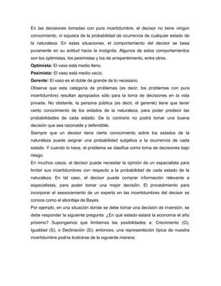En las decisiones tomadas con pura incertidumbre, el decisor no tiene ningún
conocimiento, ni siquiera de la probabilidad de ocurrencia de cualquier estado de
la naturaleza. En estas situaciones, el comportamiento del decisor se basa
puramente en su actitud hacia la incógnita. Algunos de estos comportamientos
son los optimistas, los pesimistas y los de arrepentimiento, entre otros.
Optimista: El vaso está medio lleno.
Pesimista: El vaso está medio vacío.
Gerente: El vaso es el doble de grande de lo necesario.
Observe que esta categoría de problemas (es decir, los problemas con pura
incertidumbre) resultan apropiados sólo para la toma de decisiones en la vida
privada. No obstante, la persona pública (es decir, el gerente) tiene que tener
cierto conocimiento de los estados de la naturaleza, para poder predecir las
probabilidades de cada estado. De lo contrario no podrá tomar una buena
decisión que sea razonable y defendible.
Siempre que un decisor tiene cierto conocimiento sobre los estados de la
naturaleza puede asignar una probabilidad subjetiva a la ocurrencia de cada
estado. Y cuando lo hace, el problema se clasifica como toma de decisiones bajo
riesgo.
En muchos casos, el decisor puede necesitar la opinión de un especialista para
limitar sus incertidumbres con respecto a la probabilidad de cada estado de la
naturaleza. En tal caso, el decisor puede comprar información relevante a
especialistas, para poder tomar una mejor decisión. El procedimiento para
incorporar el asesoramiento de un experto en las incertidumbres del decisor se
conoce como el abordaje de Bayes.
Por ejemplo, en una situación donde se debe tomar una decisión de inversión, se
debe responder la siguiente pregunta: ¿En qué estado estará la economía el año
próximo? Supongamos que limitamos las posibilidades a: Crecimiento (G),
Igualdad (S), o Declinación (D); entonces, una representación típica de nuestra
incertidumbre podría ilustrarse de la siguiente manera:
 