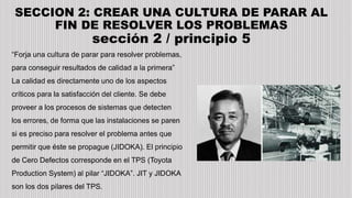 SECCION 2: CREAR UNA CULTURA DE PARAR AL
FIN DE RESOLVER LOS PROBLEMAS
sección 2 / principio 5
“Forja una cultura de parar para resolver problemas,
para conseguir resultados de calidad a la primera”
La calidad es directamente uno de los aspectos
críticos para la satisfacción del cliente. Se debe
proveer a los procesos de sistemas que detecten
los errores, de forma que las instalaciones se paren
si es preciso para resolver el problema antes que
permitir que éste se propague (JIDOKA). El principio
de Cero Defectos corresponde en el TPS (Toyota
Production System) al pilar “JIDOKA”. JIT y JIDOKA
son los dos pilares del TPS.
 