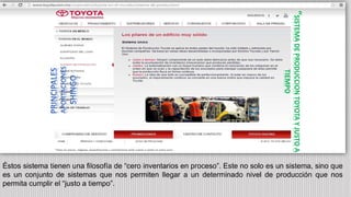 Éstos sistema tienen una filosofía de “cero inventarios en proceso”. Este no solo es un sistema, sino que
es un conjunto de sistemas que nos permiten llegar a un determinado nivel de producción que nos
permita cumplir el “justo a tiempo”.
“
SISTEMA
DE
PRODUCCION
TOYOTA
Y
JUSTO
A
TIEMPO
 