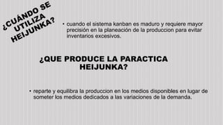 • cuando el sistema kanban es maduro y requiere mayor
precisión en la planeación de la produccion para evitar
inventarios excesivos.
¿QUE PRODUCE LA PARACTICA
HEIJUNKA?
• reparte y equilibra la produccion en los medios disponibles en lugar de
someter los medios dedicados a las variaciones de la demanda.
 