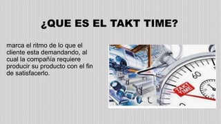 ¿QUE ES EL TAKT TIME?
marca el ritmo de lo que el
cliente esta demandando, al
cual la compañía requiere
producir su producto con el fin
de satisfacerlo.
 