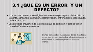3.1 ¿QUE ES UN ERROR Y UN
DEFECTO?
• Los errores humanos se originan normalmente por alguna distracción de
la gente, cansancio, confusión, desmotivación, entrenamiento inadecuado,
mala actitud, etc.
• Los defectos provienen de los errores que se cometen, y ambos tienen
una relación de causa-efecto
Shingo comentaba: «Las causas de los defectos se
encuentran en errores simples, y los defectos son el
resultado de no darles importancia a dichos
errores”.
 