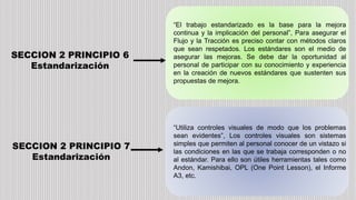 SECCION 2 PRINCIPIO 6
Estandarización
“El trabajo estandarizado es la base para la mejora
continua y la implicación del personal”, Para asegurar el
Flujo y la Tracción es preciso contar con métodos claros
que sean respetados. Los estándares son el medio de
asegurar las mejoras. Se debe dar la oportunidad al
personal de participar con su conocimiento y experiencia
en la creación de nuevos estándares que sustenten sus
propuestas de mejora.
SECCION 2 PRINCIPIO 7
Estandarización
“Utiliza controles visuales de modo que los problemas
sean evidentes”, Los controles visuales son sistemas
simples que permiten al personal conocer de un vistazo si
las condiciones en las que se trabaja corresponden o no
al estándar. Para ello son útiles herramientas tales como
Andon, Kamishibai, OPL (One Point Lesson), el Informe
A3, etc.
 