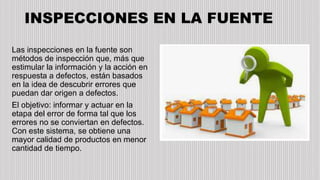 INSPECCIONES EN LA FUENTE
Las inspecciones en la fuente son
métodos de inspección que, más que
estimular la información y la acción en
respuesta a defectos, están basados
en la idea de descubrir errores que
puedan dar origen a defectos.
El objetivo: informar y actuar en la
etapa del error de forma tal que los
errores no se conviertan en defectos.
Con este sistema, se obtiene una
mayor calidad de productos en menor
cantidad de tiempo.
 
