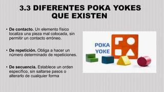 3.3 DIFERENTES POKA YOKES
QUE EXISTEN
• De contacto. Un elemento físico
localiza una pieza mal colocada, sin
permitir un contacto erróneo.
• De repetición. Obliga a hacer un
número determinado de repeticiones.
• De secuencia. Establece un orden
específico, sin saltarse pasos o
alterarlo de cualquier forma
 