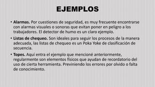 EJEMPLOS
• Alarmas. Por cuestiones de seguridad, es muy frecuente encontrarse
con alarmas visuales o sonoras que evitan poner en peligro a los
trabajadores. El detector de humo es un claro ejemplo.
• Listas de chequeo. Son ideales para seguir los procesos de la manera
adecuada, las listas de chequeo es un Poka Yoke de clasificación de
secuencia.
• Topes. Aquí entra el ejemplo que mencioné anteriormente,
regularmente son elementos físicos que ayudan de recordatorio del
uso de cierta herramienta. Previniendo los errores por olvido o falta
de conocimiento.
 