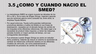• La metodología SMED se originó durante las décadas de los
50´s y 60´s, de la mano de Shigeo Shingo, ingeniero japonés
que por entonces ejercía como consultor de, entre otras, la
empresa Toyota Motors.
• Por aquel entonces, Toyota sufría grandes ineficiencias
productivas debidas a cuellos de botella en sus líneas de
estampación, causados por el elevado tiempo de cambio de
los troqueles entre diferentes referencias. Ello daba lugar a la
necesidad de producir lotes mayores y a tener las máquinas
paradas durante un mayor período de tiempo, con sus
consiguientes desventajas.
• Fue entonces cuando Shigeo Shingo se centro en estudiar
dicho problema, tratando de reducir al máximo la necesidad de
cambiar de referencias unificando diseños en los diferentes
modelos de vehículos, así como estandarizando y
mejorando los procesos de cambio de troqueles.
3.5 ¿COMO Y CUANDO NACIO EL
SMED?
 
