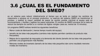 3.6 ¿CUAL ES EL FUNDAMENTO
DEL SMED?
es un sistema para reducir drásticamente el tiempo que se tarda en realizar los cambios de
maquinaria o equipos en el proceso productivo. La esencia del sistema SMED es transformar el
proceso, y realizar la mayor cantidad de pasos de cambio posible mientras el equipo está en
funcionamiento, y facilitar y agilizar los pasos sobrantes. El nombre de SMED proviene de la meta de
reducir los tiempos de cambio a un número de dígitos «single» (esto es, menos de 10 minutos).
Un programa SMED exitoso tendrá los siguientes beneficios:
• Menor coste de fabricación ( menos tiempo muerto del equipo)
• tamaño de los lotes más pequeños (cambios más rápidos permiten cambios de producto más
frecuentes)
• Mejora de la capacidad de respuesta a la demanda del cliente (tamaño de los lotes más pequeños
permiten una programación más flexible)
• Menores niveles de inventario (tamaño de los lotes más pequeños dan como resultado menores
niveles de inventario)
 