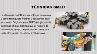 TÉCNICAS SMED
Las técnicas SMED son un enfoque de mejora
y como tal requiere método y constancia en el
propósito. Originalmente SMED (single minute
exchange of die), signiﬁca que el número de
minutos de tiempo de preparación tiene una
sola cifra, o sea, es inferior a 10 minutos
 