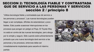 SECCION 2: TECNOLOGÍA FIABLE Y CONTRASTADA
QUE DE SERVICIO A LAS PERSONAS Y SERVICIOS
sección 2 / principio 8
“Utiliza tecnología fiable y contrastada que dé servicio a
las personas y procesos”, Las nuevas tecnologías pueden
llegar a ser complejas, difíciles de estandarizar y poco
fiables. Esto puede ocasionar interrupciones en los
procesos que pongan en peligro el Flujo. El Toyota Way
no está en contra de las nuevas tecnologías, pero aboga
por lo simple y seguro. Sólo cuando está suficientemente
probado que una nueva tecnología dará servicio a las
personas y los procesos, entonces debe ser
inmediatamente implantada para sacarle el máximo
partido
 