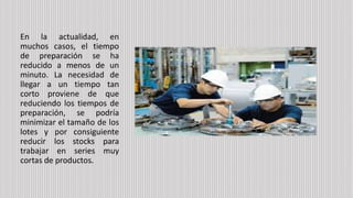 En la actualidad, en
muchos casos, el tiempo
de preparación se ha
reducido a menos de un
minuto. La necesidad de
llegar a un tiempo tan
corto proviene de que
reduciendo los tiempos de
preparación, se podría
minimizar el tamaño de los
lotes y por consiguiente
reducir los stocks para
trabajar en series muy
cortas de productos.
 