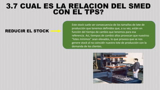 3.7 CUAL ES LA RELACION DEL SMED
CON EL TPS?
Este stock suele ser consecuencia de los tamaños de lote de
producción que tenemos definidos que, a su vez, están en
función del tiempo de cambio que tenemos para esa
referencia. Así, tiempos de cambio altos provocan que nuestros
“lotes mínimos” sean elevados, lo que provoca que se nos
genere stock al no coincidir nuestro lote de producción con la
demanda de los clientes.
REDUCIR EL STOCK
 