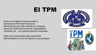 El TPM
Dentro de la Mejora Continua existe la
herramienta TPM (Total Productiva
Maintenance) que está enfocada en conseguir
atacar los problemas de averías, disponibilidad,
velocidad, etc… de nuestros equipos industriales.
Estas dos herramientas están claramente
diferenciadas así como los objetivos que persiguen.
 