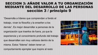 SECCION 3: AÑADE VALOR A TU ORGANIZACIÓN
MEDIANTE DEL DESARROLLO DE LAS PERSONAS
sección 3 / principio 9
“Desarrolla a líderes que comprendan a fondo el
trabajo, vivan la filosofía y la enseñen a los
demás”, Es mejor desarrollar a personas de la
organización que traerlos de fuera, ya que la
experiencia y el conocimiento profundo del trabajo
que desarrollan son muy valiosos dentro de la
misma. Estos “líderes” deben tener un
comportamiento ejemplar que inspire al resto
 
