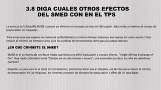 3.8 DIGA CUALES OTROS EFECTOS
DEL SMED CON EN EL TPS
La esencia de la filosofía SMED consiste en eliminar el concepto de lote de fabricación reduciendo al máximo el tiempo de
preparación de máquinas.
Para empresas que quieren incrementar su flexibilidad y al mismo tiempo disminuir sus niveles de stock resulta crítico
reducir al mínimo los tiempos tanto para los cambios de herramientas como para las preparaciones
¿EN QUÉ CONSISTE EL SMED?
SMED es el acrónimo de una frase hecha que tiene una difícil traducción a nuestro idioma: “Single-Minute Exchange of
Die”. Una traducción literal sería “Cambia en un solo minuto o muere”, una expresión bastante extraña en castellano,
¿verdad?
Dejando un poco aparte el tema de la traducción, podríamos decir que el smed es una técnica para reducir el tiempo
de preparación de las máquinas, en concreto a reducir los tiempos de preparación a cifras de un solo dígito.
 