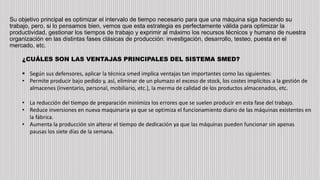 Su objetivo principal es optimizar el intervalo de tiempo necesario para que una máquina siga haciendo su
trabajo, pero, si lo pensamos bien, vemos que esta estrategia es perfectamente válida para optimizar la
productividad, gestionar los tiempos de trabajo y exprimir al máximo los recursos técnicos y humano de nuestra
organización en las distintas fases clásicas de producción: investigación, desarrollo, testeo, puesta en el
mercado, etc.
¿CUÁLES SON LAS VENTAJAS PRINCIPALES DEL SISTEMA SMED?
 Según sus defensores, aplicar la técnica smed implica ventajas tan importantes como las siguientes:
• Permite producir bajo pedido y, así, eliminar de un plumazo el exceso de stock, los costes implícitos a la gestión de
almacenes (inventario, personal, mobiliario, etc.), la merma de calidad de los productos almacenados, etc.
• La reducción del tiempo de preparación minimiza los errores que se suelen producir en esta fase del trabajo.
• Reduce inversiones en nueva maquinaria ya que se optimiza el funcionamiento diario de las máquinas existentes en
la fábrica.
• Aumenta la producción sin alterar el tiempo de dedicación ya que las máquinas pueden funcionar sin apenas
pausas los siete días de la semana.
 