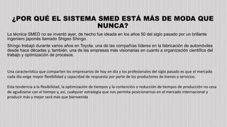 ¿POR QUÉ EL SISTEMA SMED ESTÁ MÁS DE MODA QUE
NUNCA?
La técnica SMED no se inventó ayer, de hecho fue ideada en los años 50 del siglo pasado por un brillante
ingeniero japonés llamado Shigeo Shingo.
Shingo trabajó durante varios años en Toyota, una de las compañías líderes en la fabricación de automóviles
desde hace décadas y, también, una de las empresas más visionarias en cuanto a organización científica del
trabajo y optimización de procesos.
Una característica que comparten los empresarios de hoy en día y los profesionales del siglo pasado es que el mercado
cada día exige mayor flexibilidad y capacidad de respuesta por parte de los productores de bienes y servicios.
Esta tendencia a la flexibilidad, la optimización de tiempos y la contención o reducción de tiempos de producción no cesa
de agudizarse con el tiempo y, así, cualquier estrategia que nos permita posicionarnos en el mercado internacional y
producir más y mejor será más que bienvenida
 