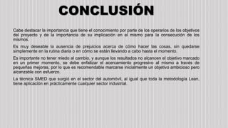 CONCLUSIÓN
Cabe destacar la importancia que tiene el conocimiento por parte de los operarios de los objetivos
del proyecto y de la importancia de su implicación en el mismo para la consecución de los
mismos.
Es muy deseable la ausencia de prejuicios acerca de cómo hacer las cosas, sin quedarse
simplemente en la rutina diaria o en cómo se están llevando a cabo hasta el momento.
Es importante no tener miedo al cambio, y aunque los resultados no alcancen el objetivo marcado
en un primer momento, se debe enfatizar el acercamiento progresivo al mismo a través de
pequeñas mejoras, por lo que es recomendable marcarse inicialmente un objetivo ambicioso pero
alcanzable con esfuerzo.
La técnica SMED que surgió en el sector del automóvil, al igual que toda la metodología Lean,
tiene aplicación en prácticamente cualquier sector industrial.
 