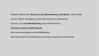 Villaseñor, Alberto et al, Manual de Lean Manufacturing, Guía Básica, México 2009,
Limusa, Instituto Tecnológico y de Estudios Superiores de Monterrey.
Scconini, Luis, Lean Manufacturing, Grupo Editorial Norma.
http://lean.mty.itesm.mx/PDF/Heijunka
http://www.emsstrategies.com/dm090804article.
http://www.tueconomia.net/fabricacion-y-produccion/produccion-nivelada.php
 