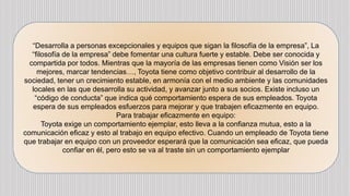 “Desarrolla a personas excepcionales y equipos que sigan la filosofía de la empresa”, La
“filosofía de la empresa” debe fomentar una cultura fuerte y estable. Debe ser conocida y
compartida por todos. Mientras que la mayoría de las empresas tienen como Visión ser los
mejores, marcar tendencias…, Toyota tiene como objetivo contribuir al desarrollo de la
sociedad, tener un crecimiento estable, en armonía con el medio ambiente y las comunidades
locales en las que desarrolla su actividad, y avanzar junto a sus socios. Existe incluso un
“código de conducta” que indica qué comportamiento espera de sus empleados. Toyota
espera de sus empleados esfuerzos para mejorar y que trabajen eficazmente en equipo.
Para trabajar eficazmente en equipo:
Toyota exige un comportamiento ejemplar, esto lleva a la confianza mutua, esto a la
comunicación eficaz y esto al trabajo en equipo efectivo. Cuando un empleado de Toyota tiene
que trabajar en equipo con un proveedor esperará que la comunicación sea eficaz, que pueda
confiar en él, pero esto se va al traste sin un comportamiento ejemplar
 