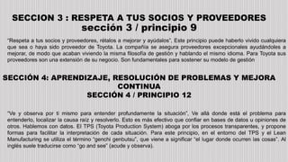 SECCION 3 : RESPETA A TUS SOCIOS Y PROVEEDORES
sección 3 / principio 9
“Respeta a tus socios y proveedores, rétalos a mejorar y ayúdalos”, Este principio puede haberlo vivido cualquiera
que sea o haya sido proveedor de Toyota. La compañía se asegura proveedores excepcionales ayudándoles a
mejorar, de modo que acaban viviendo la misma filosofía de gestión y hablando el mismo idioma. Para Toyota sus
proveedores son una extensión de su negocio. Son fundamentales para sostener su modelo de gestión
SECCIÓN 4: APRENDIZAJE, RESOLUCIÓN DE PROBLEMAS Y MEJORA
CONTINUA
SECCIÓN 4 / PRINCIPIO 12
“Ve y observa por ti mismo para entender profundamente la situación”, Ve allá donde está el problema para
entenderlo, localizar la causa raíz y resolverlo. Esto es más efectivo que confiar en bases de datos u opiniones de
otros. Hablemos con datos. El TPS (Toyota Production System) aboga por los procesos transparentes, y propone
formas para facilitar la interpretación de cada situación. Para este principio, en el entorno del TPS y el Lean
Manufacturing se utiliza el término “genchi genbutsu”, que viene a significar “el lugar donde ocurren las cosas”. Al
inglés suele traducirse como “go and see” (acude y observa).
 
