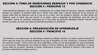 SECCIÓN 4: TOMA DE DESEICIONES DESPACIO Y POR CONSENCIO
SECCIÓN 4 / PRINCIPIO 13
“Toma decisiones despacio y por consenso, considerando con cuidado todas las opciones; después, implementa la
decisión con rapidez”, El principio habla por sí mismo. Para tener éxito y ahorrar esfuerzos en las acciones, es
preciso saber bien de antemano qué es lo que se va a hacer. Una vez tomada la decisión, se debe actuar con
diligencia, pues no habrá más que discutir. Si se deben volver a replantear las decisiones, será otro acto de
“nemawashi” (tomar los acuerdos necesarios) en el que todas las personas afectadas deberán intervenir para
aportar sus ideas, de modo que todas las alternativas posibles se consideren.
SECCIÓN 4: ORGANIZACIÓN DE APRENDIZAJE
SECCIÓN 4 / PRINCIPIO 14
“Conviértete en una organización de aprendizaje mediante la reflexión (hansei) y la mejora continua (kaizen)” El
primer paso es contar con procesos estables en los que el Despilfarro ha sido minimizado. Contamos también
con personal formado. Veamos ahora de forma sistemática cuáles son las oportunidades de mejora existentes
en los procesos. Mantengamos una actitud de Mejora Continua mediante una reflexión sistemática (o mirada
crítica) sobre los procesos. Mediante el hansei mantenemos el kaizen: Mediante la reflexión crítica sobre los
procesos mantenemos la mejora continua.
 