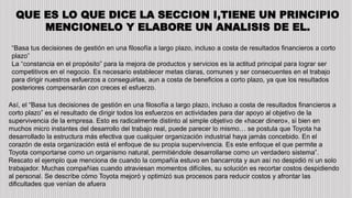QUE ES LO QUE DICE LA SECCION I,TIENE UN PRINCIPIO
MENCIONELO Y ELABORE UN ANALISIS DE EL.
“Basa tus decisiones de gestión en una filosofía a largo plazo, incluso a costa de resultados financieros a corto
plazo”
La “constancia en el propósito” para la mejora de productos y servicios es la actitud principal para lograr ser
competitivos en el negocio. Es necesario establecer metas claras, comunes y ser consecuentes en el trabajo
para dirigir nuestros esfuerzos a conseguirlas, aun a costa de beneficios a corto plazo, ya que los resultados
posteriores compensarán con creces el esfuerzo.
Así, el “Basa tus decisiones de gestión en una filosofía a largo plazo, incluso a costa de resultados financieros a
corto plazo” es el resultado de dirigir todos los esfuerzos en actividades para dar apoyo al objetivo de la
supervivencia de la empresa. Esto es radicalmente distinto al simple objetivo de «hacer dinero», si bien en
muchos micro instantes del desarrollo del trabajo real, puede parecer lo mismo… se postula que Toyota ha
desarrollado la estructura más efectiva que cualquier organización industrial haya jamás concebido. En el
corazón de esta organización está el enfoque de su propia supervivencia. Es este enfoque el que permite a
Toyota comportarse como un organismo natural, permitiéndole desarrollarse como un verdadero sistema”.
Rescato el ejemplo que menciona de cuando la compañía estuvo en bancarrota y aun así no despidió ni un solo
trabajador. Muchas compañías cuando atraviesan momentos difíciles, su solución es recortar costos despidiendo
al personal. Se describe cómo Toyota mejoró y optimizó sus procesos para reducir costos y afrontar las
dificultades que venían de afuera
 