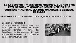 1.2 LA SECCION II TIENE SIETE PRICIPIOS, QUE NOS DICE
ESTA SECCION Y MENCIONE LOS PRINCIPIOS QUE
CONTIENE Y AL FINAL ELABORE UN ANALISIS GENERAL
DE ELLOS
SECCIÓN 2: El proceso correcto dará lugar a los resultados correctos
Sección 2 / Principio 2
“Crea procesos de flujo continuo para
hacer que los problemas se hagan
evidentes” Identifica y elimina los
Despilfarros de los procesos: En este
apartado nos referimos a lo conocido en
japonés como MUDA (lo inútil)
 
