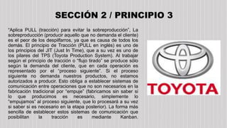“Aplica PULL (tracción) para evitar la sobreproducción”, La
sobreproducción (producir aquello que no demanda el cliente)
es el peor de los despilfarros, ya que es causa de todos los
demás. El principio de Tracción (PULL en inglés) es uno de
los principios del JIT (Just In Time), que a su vez es uno de
los pilares del TPS (Toyota Production System). Al trabajar
según el principio de tracción o “flujo tirado” se produce sólo
según la demanda del cliente, que en cada operación es
representado por el “proceso siguiente”. Si el proceso
siguiente no demanda nuestros productos, no estamos
autorizados a producir. Esto obliga a establecer sistemas de
comunicación entre operaciones que no son necesarios en la
fabricación tradicional por “empuje” (fabricamos sin saber si
lo que producimos es necesario, simplemente lo
“empujamos” al proceso siguiente, que lo procesará a su vez
si saber si es necesario en la etapa posterior). La forma más
sencilla de establecer estos sistemas de comunicación que
posibilitan la tracción es mediante Kanban.
SECCIÓN 2 / PRINCIPIO 3
 