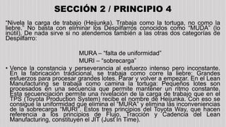 SECCIÓN 2 / PRINCIPIO 4
“Nivela la carga de trabajo (Heijunka). Trabaja como la tortuga, no como la
liebre.” No basta con eliminar los Despilfarros conocidos como “MUDA” (lo
inútil). De nada sirve si no atendemos también a las otras dos categorías de
Despilfarro:
MURA – “falta de uniformidad”
MURI – “sobrecarga”
• Vence la constancia y perseverancia al esfuerzo intenso pero inconstante.
En la fabricación tradicional, se trabaja como corre la liebre: Grandes
esfuerzos para procesar grandes lotes. Parar y volver a empezar. En el Lean
Manufacturing se trabaja como camina la tortuga: Pequeños lotes son
procesados en una secuencia que permite mantener un ritmo constante.
Esta secuenciación permite una nivelación de la carga de trabajo que en el
TPS (Toyota Production System) recibe el nombre de Heijunka. Con eso se
consigue la uniformidad que elimina el “MURA” y elimina las inconveniencias
de la sobrecarga “MURI”. Estos tres principios del Toyota Way, que hacen
referencia a los principios de Flujo, Tracción y Cadencia del Lean
Manufacturing, constituyen el JIT (Just In Time).
 