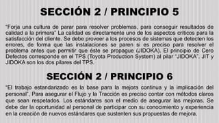 SECCIÓN 2 / PRINCIPIO 5
“Forja una cultura de parar para resolver problemas, para conseguir resultados de
calidad a la primera” La calidad es directamente uno de los aspectos críticos para la
satisfacción del cliente. Se debe proveer a los procesos de sistemas que detecten los
errores, de forma que las instalaciones se paren si es preciso para resolver el
problema antes que permitir que éste se propague (JIDOKA). El principio de Cero
Defectos corresponde en el TPS (Toyota Production System) al pilar “JIDOKA”. JIT y
JIDOKA son los dos pilares del TPS.
SECCIÓN 2 / PRINCIPIO 6
“El trabajo estandarizado es la base para la mejora continua y la implicación del
personal”, Para asegurar el Flujo y la Tracción es preciso contar con métodos claros
que sean respetados. Los estándares son el medio de asegurar las mejoras. Se
debe dar la oportunidad al personal de participar con su conocimiento y experiencia
en la creación de nuevos estándares que sustenten sus propuestas de mejora.
 