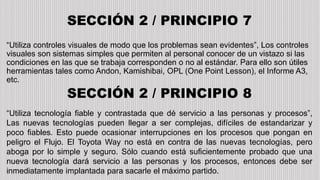 SECCIÓN 2 / PRINCIPIO 7
“Utiliza controles visuales de modo que los problemas sean evidentes”, Los controles
visuales son sistemas simples que permiten al personal conocer de un vistazo si las
condiciones en las que se trabaja corresponden o no al estándar. Para ello son útiles
herramientas tales como Andon, Kamishibai, OPL (One Point Lesson), el Informe A3,
etc.
SECCIÓN 2 / PRINCIPIO 8
“Utiliza tecnología fiable y contrastada que dé servicio a las personas y procesos”,
Las nuevas tecnologías pueden llegar a ser complejas, difíciles de estandarizar y
poco fiables. Esto puede ocasionar interrupciones en los procesos que pongan en
peligro el Flujo. El Toyota Way no está en contra de las nuevas tecnologías, pero
aboga por lo simple y seguro. Sólo cuando está suficientemente probado que una
nueva tecnología dará servicio a las personas y los procesos, entonces debe ser
inmediatamente implantada para sacarle el máximo partido.
 