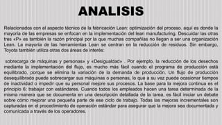 ANALISIS
Relacionados con el aspecto técnico de la fabricación Lean: optimización del proceso. aquí es donde la
mayoría de las empresas se enfocan en la implementación del lean manufacturing. Descuidar las otras
tres «P» es también la razón principal por la que muchas compañías no llegan a ser una organización
Lean. La mayoría de las herramientas Lean se centran en la reducción de residuos. Sin embargo,
Toyota también utiliza otras dos áreas de interés:
sobrecarga de máquinas y personas» y «Desigualdad» . Por ejemplo, la reducción de los desechos
mediante la implementación del flujo, es mucho más fácil cuando el programa de producción está
equilibrado, porque se elimina la variación de la demanda de producción. Un flujo de producción
desequilibrado puede sobrecargar sus máquinas o personas, lo que a su vez puede ocasionar tiempos
de inactividad o impedir que su personal mejore sus procesos. La base para la mejora continua es el
principio 6: trabajar con estándares. Cuando todos los empleados hacen una tarea determinada de la
misma manera que se documenta en una descripción detallada de la tarea, es fácil iniciar un debate
sobre cómo mejorar una pequeña parte de ese ciclo de trabajo. Todas las mejoras incrementales son
capturadas en el procedimiento de operación estándar para asegurar que la mejora sea documentada y
comunicada a través de los operadores.
 