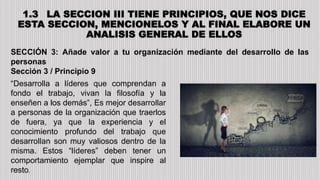 1.3 LA SECCION III TIENE PRINCIPIOS, QUE NOS DICE
ESTA SECCION, MENCIONELOS Y AL FINAL ELABORE UN
ANALISIS GENERAL DE ELLOS
SECCIÓN 3: Añade valor a tu organización mediante del desarrollo de las
personas
Sección 3 / Principio 9
“Desarrolla a líderes que comprendan a
fondo el trabajo, vivan la filosofía y la
enseñen a los demás”, Es mejor desarrollar
a personas de la organización que traerlos
de fuera, ya que la experiencia y el
conocimiento profundo del trabajo que
desarrollan son muy valiosos dentro de la
misma. Estos “líderes” deben tener un
comportamiento ejemplar que inspire al
resto.
 