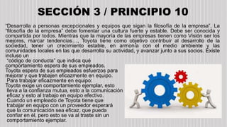 SECCIÓN 3 / PRINCIPIO 10
“Desarrolla a personas excepcionales y equipos que sigan la filosofía de la empresa”, La
“filosofía de la empresa” debe fomentar una cultura fuerte y estable. Debe ser conocida y
compartida por todos. Mientras que la mayoría de las empresas tienen como Visión ser los
mejores, marcar tendencias…, Toyota tiene como objetivo contribuir al desarrollo de la
sociedad, tener un crecimiento estable, en armonía con el medio ambiente y las
comunidades locales en las que desarrolla su actividad, y avanzar junto a sus socios. Existe
incluso un
“código de conducta” que indica qué
comportamiento espera de sus empleados.
Toyota espera de sus empleados esfuerzos para
mejorar y que trabajen eficazmente en equipo.
Para trabajar eficazmente en equipo:
Toyota exige un comportamiento ejemplar, esto
lleva a la confianza mutua, esto a la comunicación
eficaz y esto al trabajo en equipo efectivo.
Cuando un empleado de Toyota tiene que
trabajar en equipo con un proveedor esperará
que la comunicación sea eficaz, que pueda
confiar en él, pero esto se va al traste sin un
comportamiento ejemplar.
 
